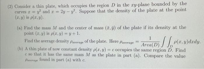 (2) Consider a thin plate, which occupies the region D in the xy-plane bounded by the
curves z = y² and x = 2y - y². Suppose that the density of the plate at the point
(x, y) is p(x,y).
(a) Find the mass M and the center of mass (7,5) of the plate if its density at the
point (x, y) is p(x, y) = y + 1.
Find the average density Paverage of the plate. Here Paverage
(b) A thin plate of now constant density p(x, y) = c occupies the
c so that it has the same mass M as the plate in part (a). Compare the value
Paverage found in part (a) with c.
=
1
Area (D)
same region D. Find
p(x, y)dady.