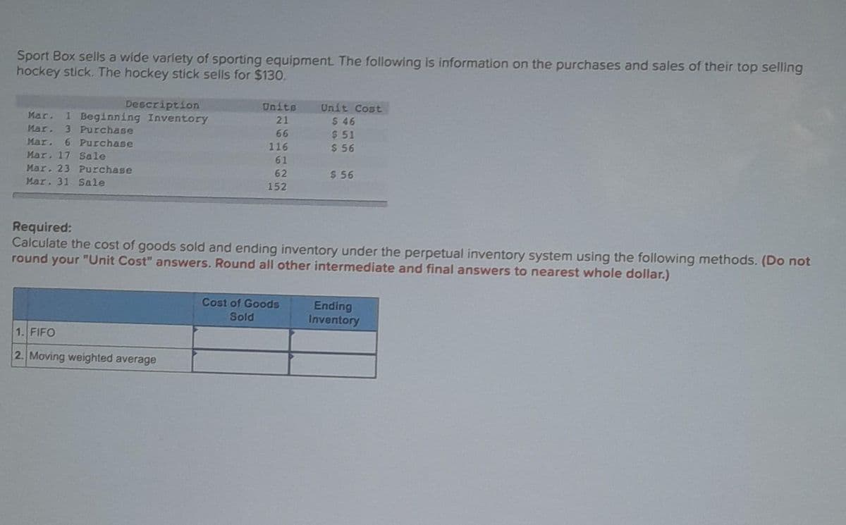Sport Box sells a wide variety of sporting equipment. The following is information on the purchases and sales of their top selling
hockey stick. The hockey stick sells for $130.
Description
Mar. 1 Beginning Inventory
Mar. 3 Purchase
Mar. 6 Purchase
Mar. 17 Sale
Mar. 23 Purchase
Mar. 31 Sale
Units
21
66
116
61
62
152
1. FIFO
2. Moving weighted average
Unit Cost
$ 46
$51
$ 56
Required:
Calculate the cost of goods sold and ending inventory under the perpetual inventory system using the following methods. (Do not
round your "Unit Cost" answers. Round all other intermediate and final answers to nearest whole dollar.)
Cost of Goods
Sold
$56
Ending
Inventory