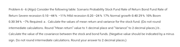 Problem 6-6 (Algo) Consider the following table: Scenario Probability Stock Fund Rate of Return Bond Fund Rate of
Return Severe recession 0.10 -44% -11% Mild recession 0.20 -24% 17% Normal growth 0.40 29% 10% Boom
0.30 34% -7% Required: a. Calculate the values of mean return and variance for the stock fund. (Do not round
intermediate calculations. Round "Mean return" value to 1 decimal place and "Variance" to 2 decimal places.) b.
Calculate the value of the covariance between the stock and bond funds. (Negative value should be indicated by a minus
sign. Do not round intermediate calculations. Round your answer to 2 decimal places.)
