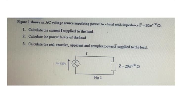 Figure 1 shows an AC voltage source supplying power to a load with impedance Z= 20e.
1. Calculate the current I supplied to the load.
2. Calculate the power factor of the load
3. Calculate the real, reactive, apparent and complex power supplied to the load.
I
V=120V
Fig 1
Ž= 20e/