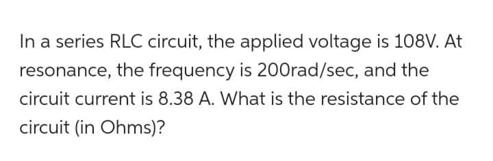 In a series RLC circuit, the applied voltage is 108V. At
resonance, the frequency is 200rad/sec, and the
circuit current is 8.38 A. What is the resistance of the
circuit (in Ohms)?