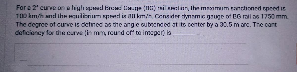 For a 2º curve on a high speed Broad Gauge (BG) rail section, the maximum sanctioned speed is
100 km/h and the equilibrium speed is 80 km/h. Consider dynamic gauge of BG rail as 1750 mm.
The degree of curve is defined as the angle subtended at its center by a 30.5 m arc. The cant
deficiency for the curve (in mm, round off to integer) is