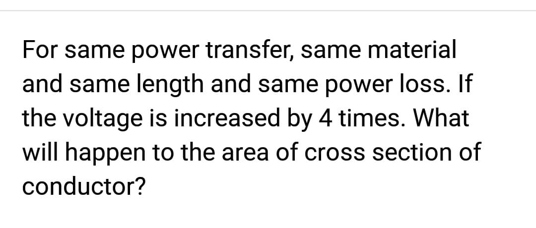 For same power transfer, same material
and same length and same power loss. If
the voltage is increased by 4 times. What
will happen to the area of cross section of
conductor?