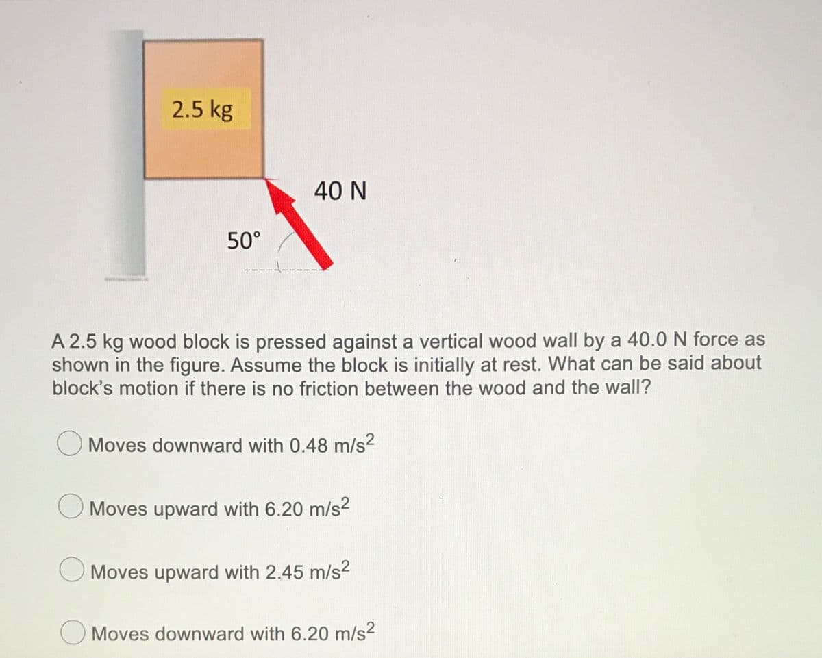 2.5 kg
40 N
50°
A 2.5 kg wood block is pressed against a vertical wood wall by a 40.0 N force as
shown in the figure. Assume the block is initially at rest. What can be said about
block's motion if there is no friction between the wood and the wall?
Moves downward with 0.48 m/s?
Moves upward with 6.20 m/s2
Moves upward with 2.45 m/s2
Moves downward with 6.20 m/s?
