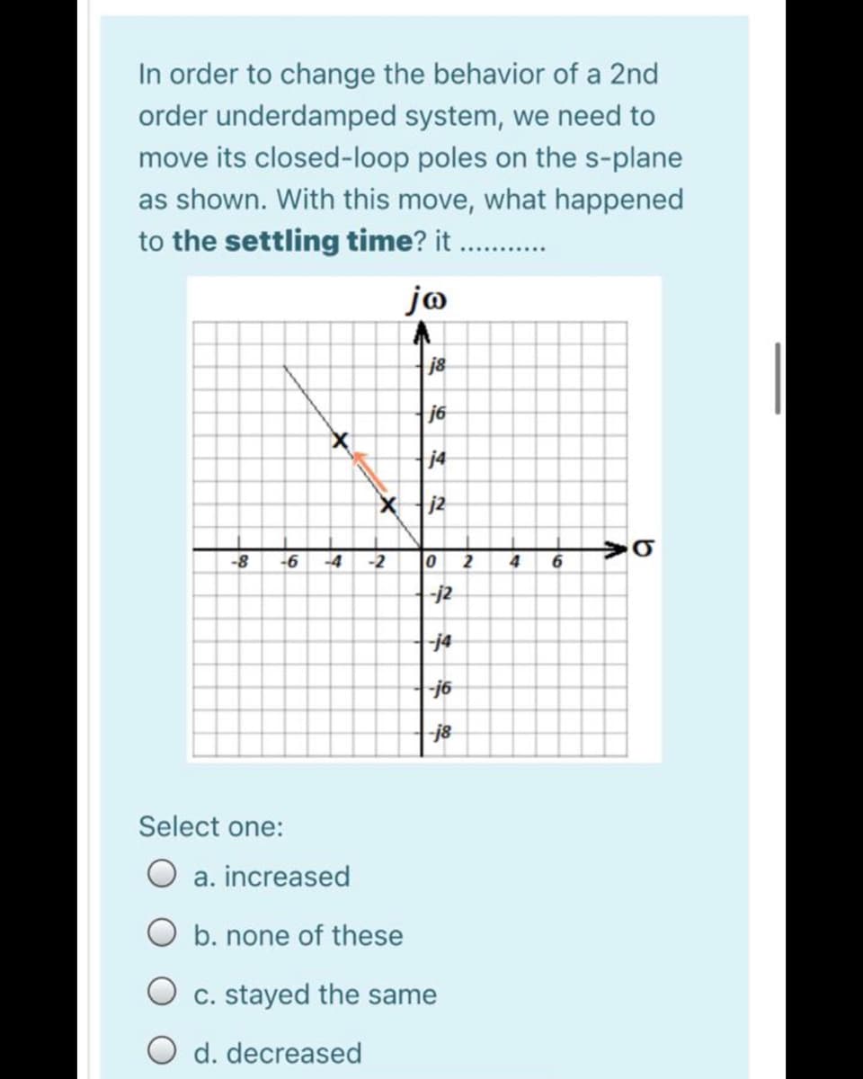 In order to change the behavior of a 2nd
order underdamped system, we need to
move its closed-loop poles on the s-plane
as shown. With this move, what happened
to the settling time? it .
jo
j8
j6
j4
j2
-8
-6
-4
-2
2
4
-j2
-j4
-j6
j8
Select one:
O a. increased
O b. none of these
O c. stayed the same
O d. decreased
