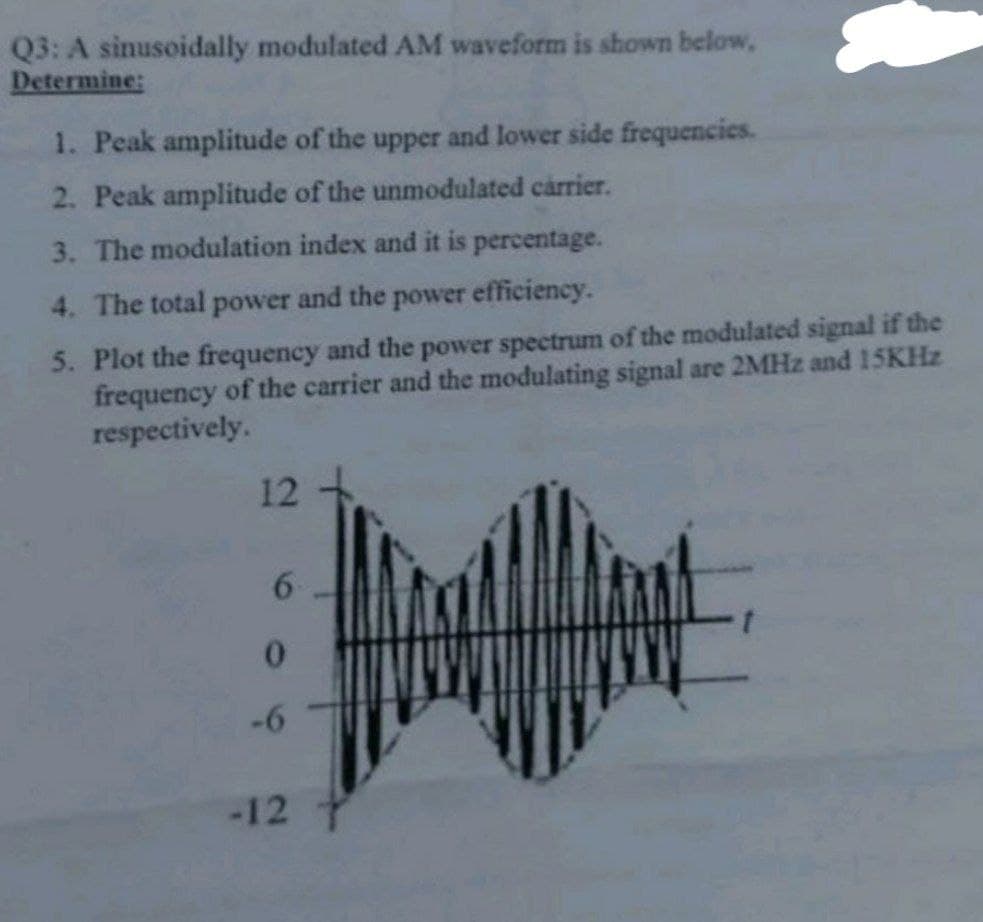 Q3: A sinusoidally modulated AM waveform is shown below,
Determine:
1. Peak amplitude of the upper and lower side frequencies.
2. Peak amplitude of the unmodulated carrier.
3. The modulation index and it is percentage.
4. The total power and the power efficiency.
5. Plot the frequency and the power spectrum of the modulated signal if the
frequency of the carrier and the modulating signal are 2MHz and 15KHz
respectively.
12
6
0
-6
-12 T
