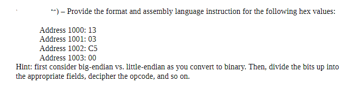 **) – Provide the format and assembly language instruction for the following hex values:
Address 1000: 13
Address 1001: 03
Address 1002: C5
Address 1003: 00
Hint: first consider big-endian vs. little-endian as you convert to binary. Then, divide the bits up into
the appropriate fields, decipher the opcode, and so on.
