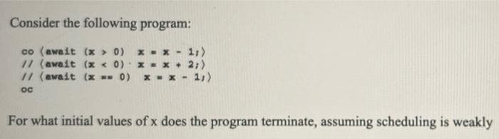 Consider the following program:
x - x - 1,>
// (await (x < 0) x-x + 2;)
1,)
co (await (x > 0)
// (await (x -- 0)
x - x -
oc
For what initial values of x does the program terminate, assuming scheduling is weakly
