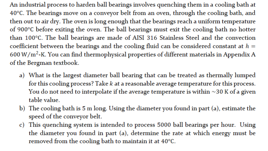 An industrial process to harden ball bearings involves quenching them in a cooling bath at
40°C. The bearings move on a conveyor belt from an oven, through the cooling bath, and
then out to air dry. The oven is long enough that the bearings reach a uniform temperature
of 900°C before exiting the oven. The ball bearings must exit the cooling bath no hotter
than 100°C. The ball bearings are made of AISI 316 Stainless Steel and the convection
coefficient between the bearings and the cooling fluid can be considered constant at h =
600 W/m²-K. You can find thermophysical properties of different materials in Appendix A
of the Bergman textbook.
a) What is the largest diameter ball bearing that can be treated as thermally lumped
for this cooling process? Take k at a reasonable average temperature for this process.
You do not need to interpolate if the average temperature is within ~30 K of a given
table value.
b) The cooling bath is 5 m long. Using the diameter you found in part (a), estimate the
speed of the conveyor belt.
c) This quenching system is intended to process 5000 ball bearings per hour. Using
the diameter you found in part (a), determine the rate at which energy must be
removed from the cooling bath to maintain it at 40°C.