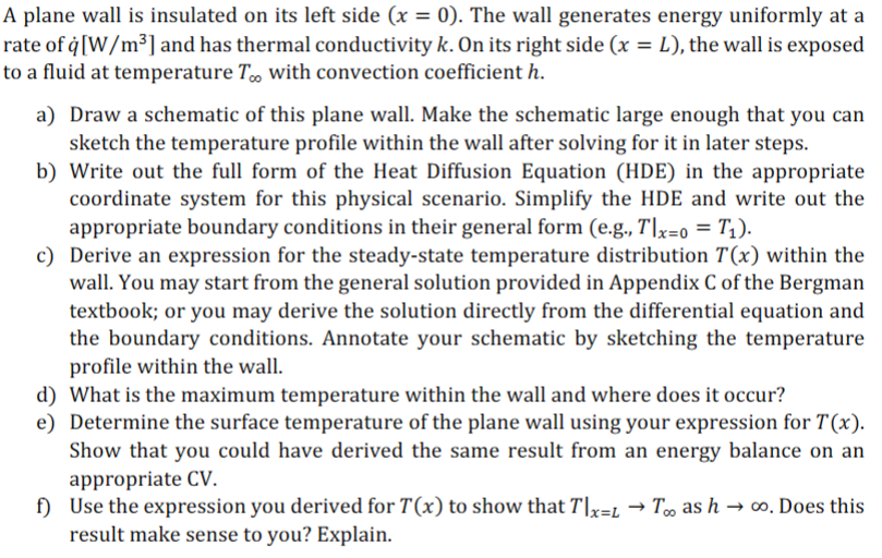 A plane wall is insulated on its left side (x = 0). The wall generates energy uniformly at a
rate of q [W/m³] and has thermal conductivity k. On its right side (x = L), the wall is exposed
to a fluid at temperature Too with convection coefficient h.
a) Draw a schematic of this plane wall. Make the schematic large enough that you can
sketch the temperature profile within the wall after solving for it in later steps.
b) Write out the full form of the Heat Diffusion Equation (HDE) in the appropriate
coordinate system for this physical scenario. Simplify the HDE and write out the
appropriate boundary conditions in their general form (e.g., Tlx=0 = T₁).
c) Derive an expression for the steady-state temperature distribution 7(x) within the
wall. You may start from the general solution provided in Appendix C of the Bergman
textbook; or you may derive the solution directly from the differential equation and
the boundary conditions. Annotate your schematic by sketching the temperature
profile within the wall.
d) What is the maximum temperature within the wall and where does it occur?
e) Determine the surface temperature of the plane wall using your expression for T(x).
Show that you could have derived the same result from an energy balance on an
appropriate CV.
f) Use the expression you derived for T(x) to show that T|x=L→ T∞ as h→ ∞o. Does this
result make sense to you? Explain.