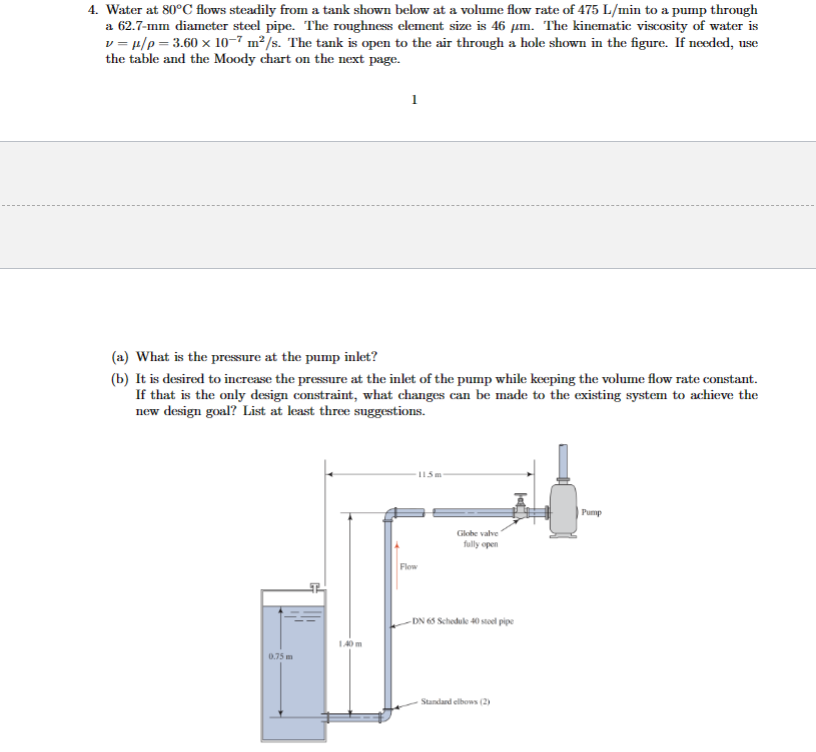 4. Water at 80°C flows steadily from a tank shown below at a volume flow rate of 475 L/min to a pump through
a 62.7-mm diameter steel pipe. The roughness element size is 46 µm. The kinematic viscosity of water is
v=μ/p=3.60 x 10-7 m²/s. The tank is open to the air through a hole shown in the figure. If needed, use
the table and the Moody chart on the next page.
(a) What is the pressure at the pump inlet?
(b) It is desired to increase the pressure at the inlet of the pump while keeping the volume flow rate constant.
If that is the only design constraint, what changes can be made to the existing system to achieve the
new design goal? List at least three suggestions.
0.75 m
1.40m
Flow
115m
Globe valve
fully open
-DN 65 Schedule 40 steel pipe
Standard elbows (2)
Pump