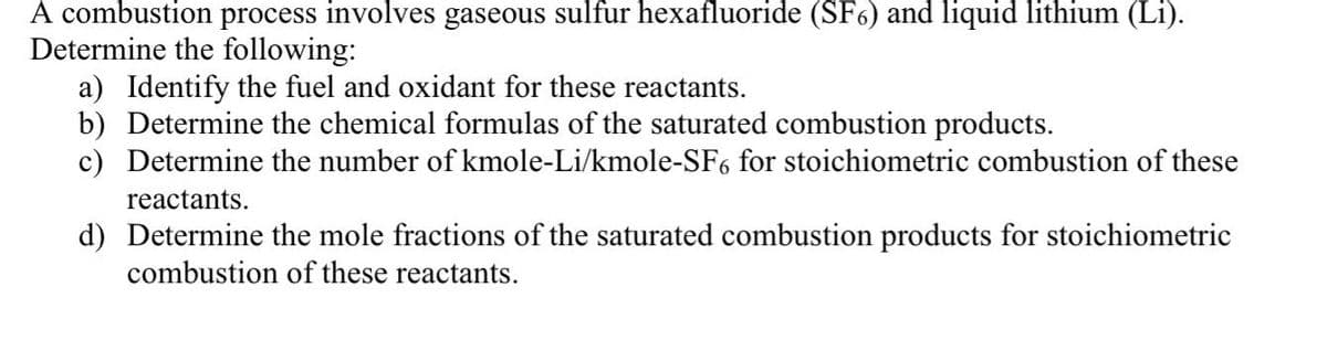 A combustion process involves gaseous sulfur hexafluoride (SF6) and liquid lithium (Li).
Determine the following:
a) Identify the fuel and oxidant for these reactants.
b) Determine the chemical formulas of the saturated combustion products.
c) Determine the number of kmole-Li/kmole-SF6 for stoichiometric combustion of these
reactants.
d) Determine the mole fractions of the saturated combustion products for stoichiometric
combustion of these reactants.