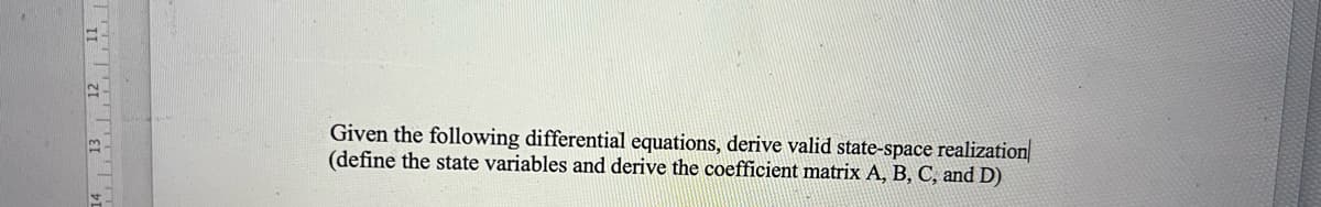 14 13 12 11
Given the following differential equations, derive valid state-space realization
(define the state variables and derive the coefficient matrix A, B, C, and D)