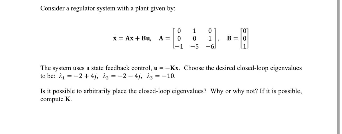 Consider a regulator system with a plant given by:
0
1
0
x = Ax+ Bu, A = 0
0
1
B = 0
L-1 -5 -6]
The system uses a state feedback control, u = -Kx. Choose the desired closed-loop eigenvalues
to be: 12+ 4j, λ₂ = -24j, λ3 = -10.
Is it possible to arbitrarily place the closed-loop eigenvalues? Why or why not? If it is possible,
compute K.