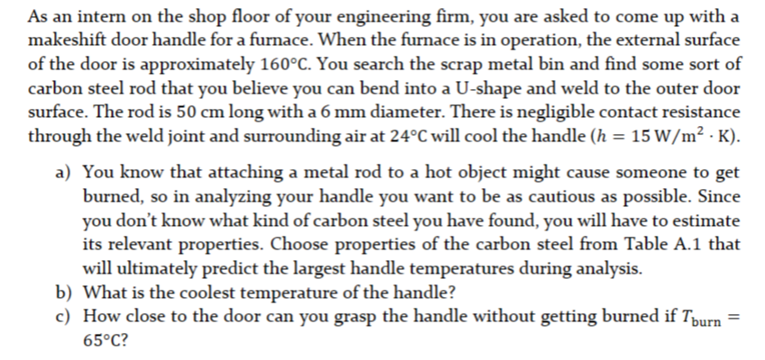 As an intern on the shop floor of your engineering firm, you are asked to come up with a
makeshift door handle for a furnace. When the furnace is in operation, the external surface
of the door is approximately 160°C. You search the scrap metal bin and find some sort of
carbon steel rod that you believe you can bend into a U-shape and weld to the outer door
surface. The rod is 50 cm long with a 6 mm diameter. There is negligible contact resistance
through the weld joint and surrounding air at 24°C will cool the handle (h = 15 W/m² · K).
a) You know that attaching a metal rod to a hot object might cause someone to get
burned, so in analyzing your handle you want to be as cautious as possible. Since
you don't know what kind of carbon steel you have found, you will have to estimate
its relevant properties. Choose properties of the carbon steel from Table A.1 that
will ultimately predict the largest handle temperatures during analysis.
b) What is the coolest temperature of the handle?
c) How close to the door can you grasp the handle without getting burned if Tüurn
65°C?
