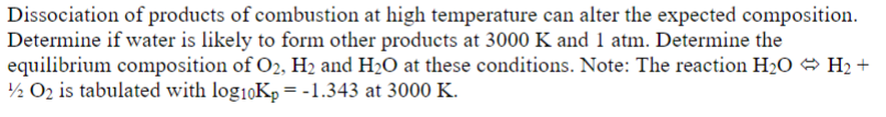Dissociation of products of combustion at high temperature can alter the expected composition.
Determine if water is likely to form other products at 3000 K and 1 atm. Determine the
equilibrium composition of O2, H₂ and H₂O at these conditions. Note: The reaction H₂O H₂ +
1/2 O₂ is tabulated with log₁0Kp = -1.343 at 3000 K.
