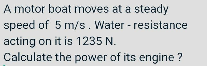 A motor boat moves at a steady
speed of 5 m/s. Water - resistance
acting on it is 1235 N.
Calculate the power of its engine ?
