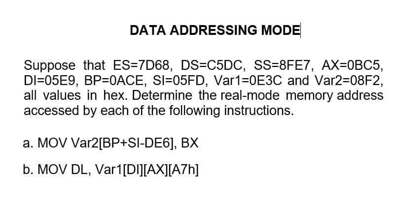 DATA ADDRESSING MODE
Suppose that ES=7D68, DS=C5DC, SS=8FE7, AX=0BC5,
DI=05E9, BP=0ACE, SI=05FD, Var1=0E3C and Var2=08F2,
all values in hex. Determine the real-mode memory address
accessed by each of the following instructions.
a. MOV Var2[BP+SI-DE6], BX
b. MOV DL, Var1[DI][AX][A7h]
