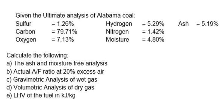 Given the Ultimate analysis of Alabama coal:
Hydrogen
Nitrogen
Sulfur
= 1.26%
= 5.29%
Ash = 5.19%
Carbon
= 79.71%
= 1.42%
Oxygen
= 7.13%
Moisture
= 4.80%
Calculate the following:
a) The ash and moisture free analysis
b) Actual A/F ratio at 20% excess air
c) Gravimetric Analysis of wet gas
d) Volumetric Analysis of dry gas
e) LHV of the fuel in kJ/kg
