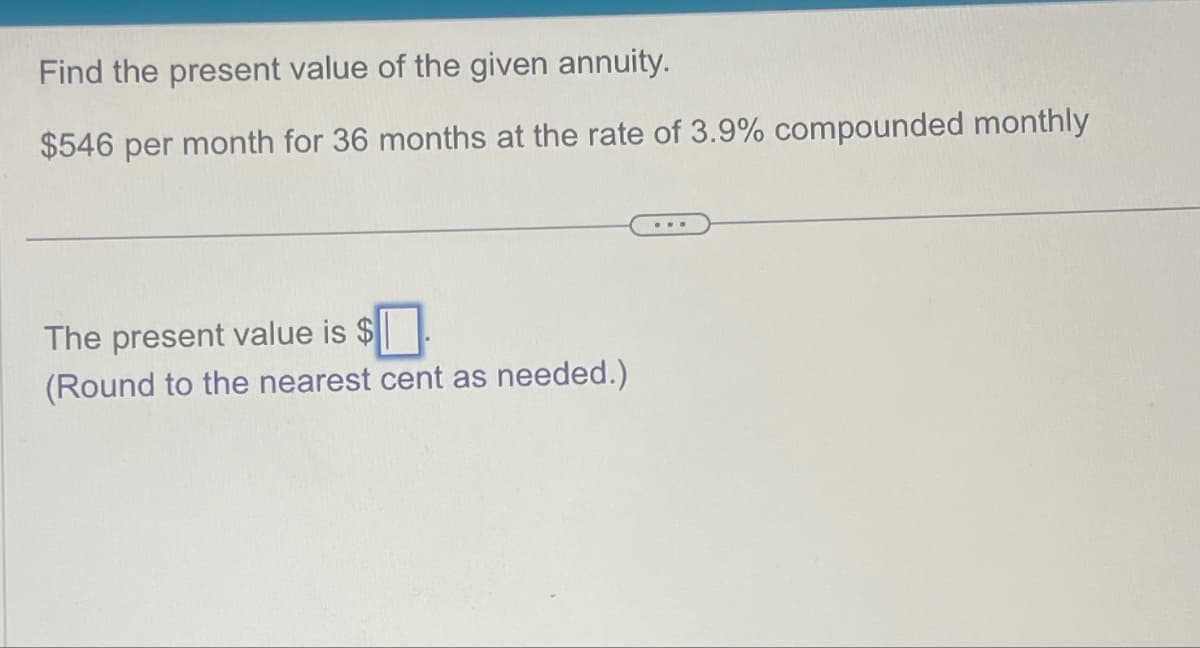 Find the present value of the given annuity.
$546 per month for 36 months at the rate of 3.9% compounded monthly
The present value is $
(Round to the nearest cent as needed.)