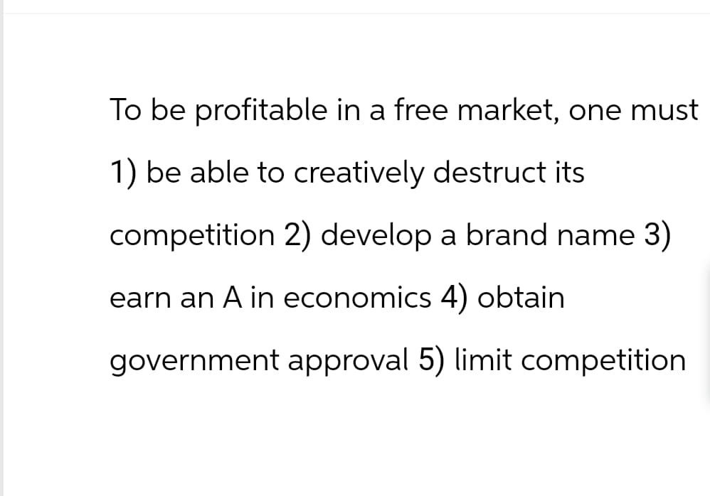 To be profitable in a free market, one must
1) be able to creatively destruct its
competition 2) develop a brand name 3)
earn an A in economics 4) obtain
government approval 5) limit competition