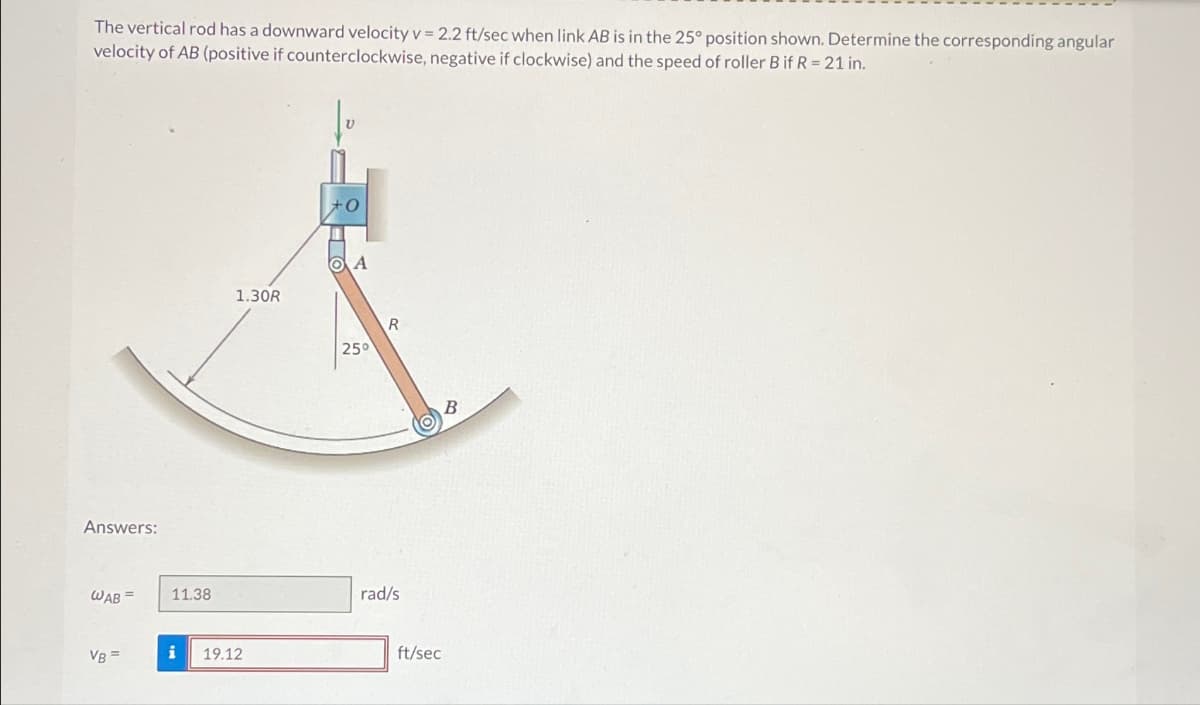 The vertical rod has a downward velocity v = 2.2 ft/sec when link AB is in the 25° position shown. Determine the corresponding angular
velocity of AB (positive if counterclockwise, negative if clockwise) and the speed of roller B if R = 21 in.
Answers:
WAB
11.38
VB =
i
19.12
+0
A
1.30R
R
25°
rad/s
ft/sec
B