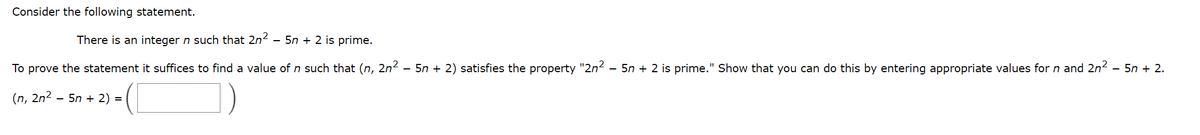 Consider the following statement.
There is an integer n such that 2n² - 5n+ 2 is prime.
To prove the statement it suffices to find a value of n such that (n, 2n² – 5n + 2) satisfies the property "2n² – 5n + 2 is prime." Show that you can do this by entering appropriate values for n and 2n² – 5n + 2.
(n, 2n²
- 5n + 2) =
