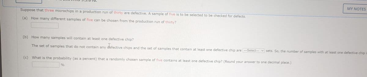 Suppose that three microchips in a production run of thirty are defective. A sample of five is to be selected to be checked for defects.
(a) How many different samples of five can be chosen from the production run of thirty?
MY NOTES
(b) How many samples will contain at least one defective chip?
The set of samples that do not contain any defective chips and the set of samples that contain at least one defective chip are ---Select--- sets. So, the number of samples with at least one defective chip is
(c) What is the probability (as a percent) that a randomly chosen sample of five contains at least one defective chip? (Round your answer to one decimal place.)
%