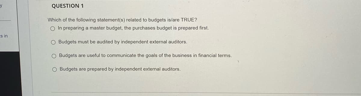 QUESTION 1
Which of the following statement(s) related to budgets is/are TRUE?
O In preparing a master budget, the purchases budget is prepared first.
Es in
O Budgets must be audited by independent external auditors.
O Budgets are useful to communicate the goals of the business in financial terms.
O Budgets are prepared by independent external auditors.
