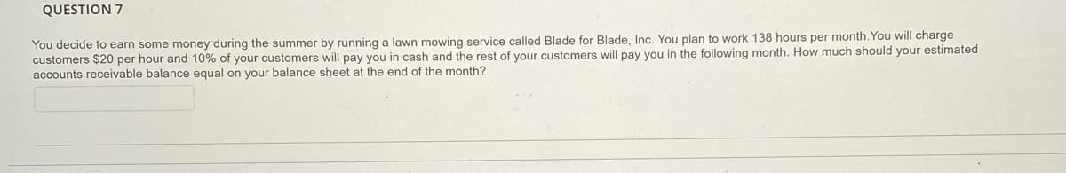 QUESTION 7
You decide to earn some money during the summer by running a lawn mowing service called Blade for Blade, Inc. You plan to work 138 hours per month.You will charge
customers $20 per hour and 10% of your customers will pay you in cash and the rest of your customers will pay you in the following month. How much should your estimated
accounts receivable balance equal on your balance sheet at the end of the month?
