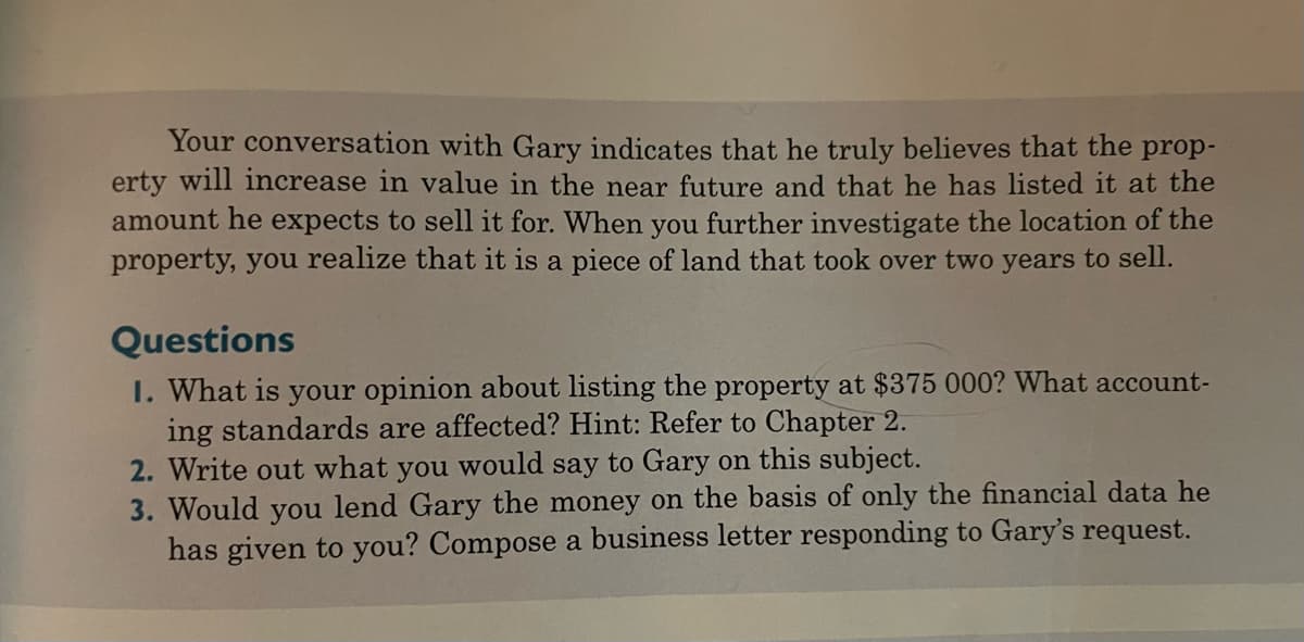Your conversation with Gary indicates that he truly believes that the prop-
erty will increase in value in the near future and that he has listed it at the
amount he expects to sell it for. When you further investigate the location of the
property, you realize that it is a piece of land that took over two years to sell.
Questions
1. What is your opinion about listing the property at $375 000? What account-
ing standards are affected? Hint: Refer to Chapter 2.
2. Write out what you would say to Gary on this subject.
3. Would you lend Gary the money on the basis of only the financial data he
has given to you? Compose a business letter responding to Gary's request.