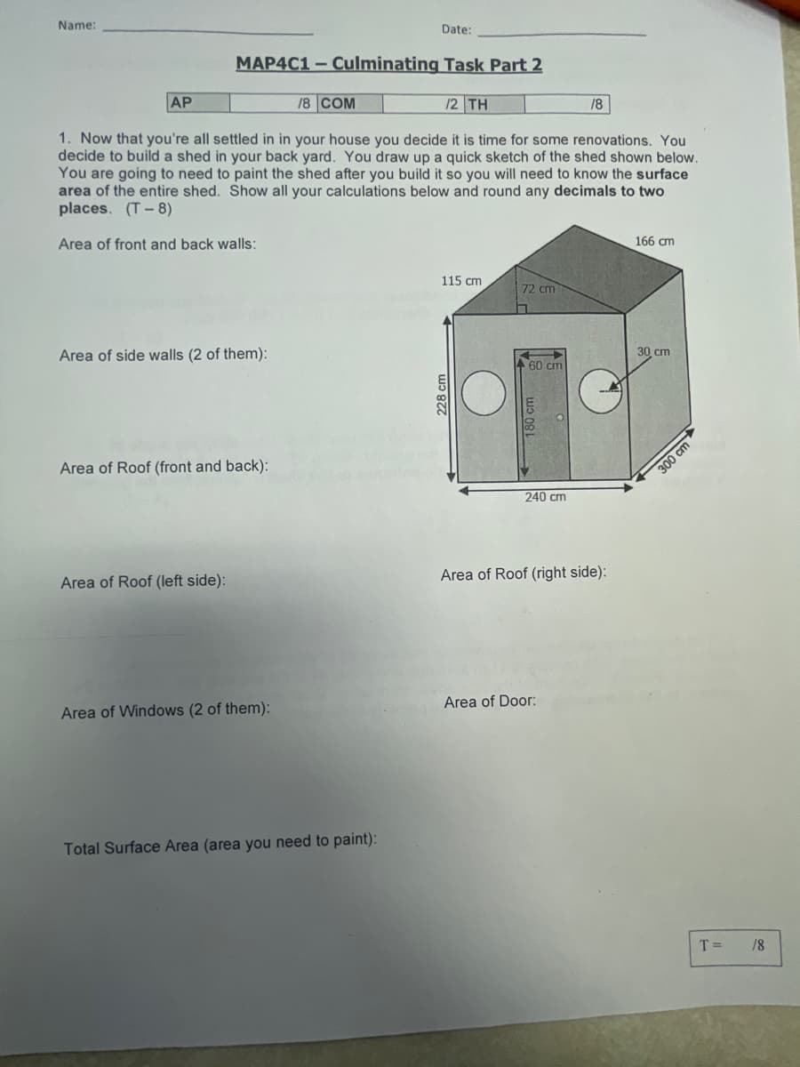 Name:
MAP4C1-Culminating Task Part 2
AP
1. Now that you're all settled in in your house you decide it is time for some renovations. You
decide to build a shed in your back yard. You draw up a quick sketch of the shed shown below.
You are going to need to paint the shed after you build it so you will need to know the surface
area of the entire shed. Show all your calculations below and round any decimals to two
places. (T-8)
Area of front and back walls:
Area of side walls (2 of them):
Area of Roof (front and back):
Area of Roof (left side):
Area of Windows (2 of them):
Date:
18 COM
Total Surface Area (area you need to paint):
/2 TH
115 cm
228 cm
72 cm
60 cm
180 cm
240 cm
/8
Area of Roof (right side):
Area of Door:
166 cm
30 cm
300 cm
T= /8