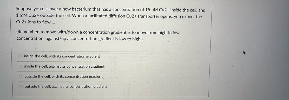 Suppose you discover a new bacterium that has a concentration of 15 nM Cu2+ inside the cell, and
1 mM Cu2+ outside the cell. When a facilitated diffusion Cu2+ transporter opens, you expect the
Cu2+ ions to flow....
(Remember, to move with/down a concentration gradient is to move from high to low
concentration; against/up a concentration gradient is low to high.)
O inside the cell, with its concentration gradient
O inside the cell, against its concentration gradient
O outside the cell, with its concentration gradient
OOO
outside the cell, against its concentration gradient