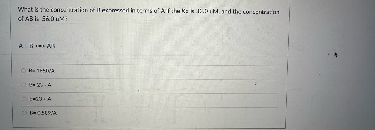 What is the concentration of B expressed in terms of A if the Kd is 33.0 uM, and the concentration
of AB is 56.0 uM?
A + B <=> AB
OB= 1850/A
OB= 23 - A
OB=23+ A
OB= 0.589/A