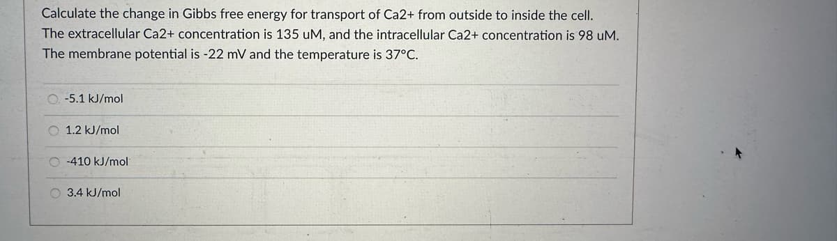 Calculate the change in Gibbs free energy for transport of Ca2+ from outside to inside the cell.
The extracellular Ca2+ concentration is 135 uM, and the intracellular Ca2+ concentration is 98 uM.
The membrane potential is -22 mV and the temperature is 37°C.
O. -5.1 kJ/mol
O 1.2 kJ/mol
-410 kJ/mol
3.4 kJ/mol