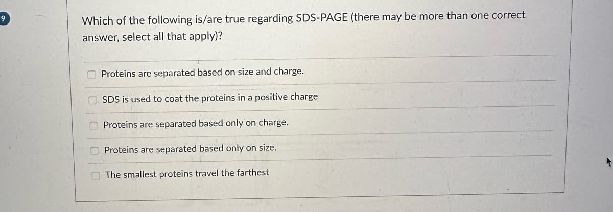 9
Which of the following is/are true regarding SDS-PAGE (there may be more than one correct
answer, select all that apply)?
Proteins are separated based on size and charge.
SDS is used to coat the proteins in a positive charge
Proteins are separated based only on charge.
Proteins are separated based only on size.
The smallest proteins travel the farthest