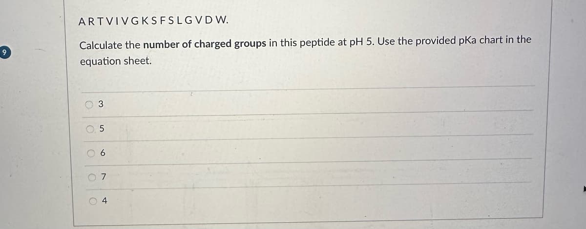 9
ARTVIVGKSFSLGVDW.
Calculate the number of charged groups in this peptide at pH 5. Use the provided pKa chart in the
equation sheet.
C
3
5
06
07
04