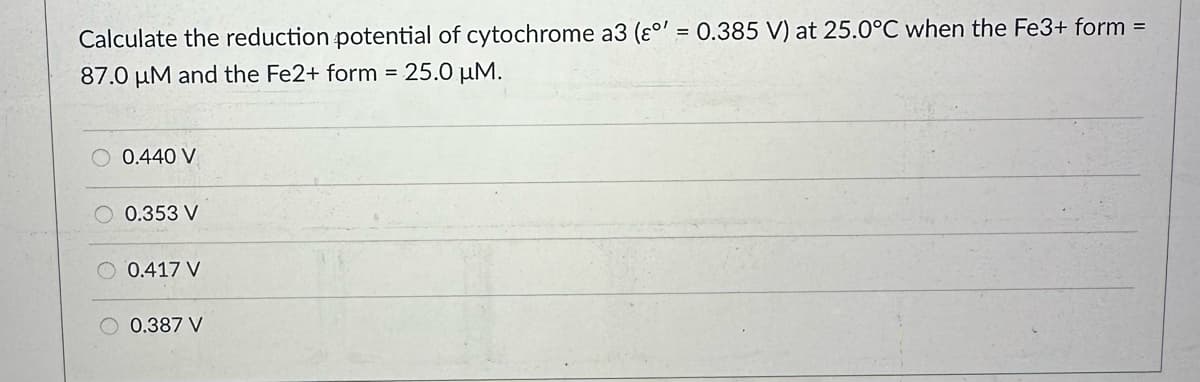 Calculate the reduction potential of cytochrome a3 (°' = 0.385 V) at 25.0°C when the Fe3+ form =
87.0 μM and the Fe2+ form = 25.0 μM.
0.440 V
0.353 V
0.417 V
0.387 V