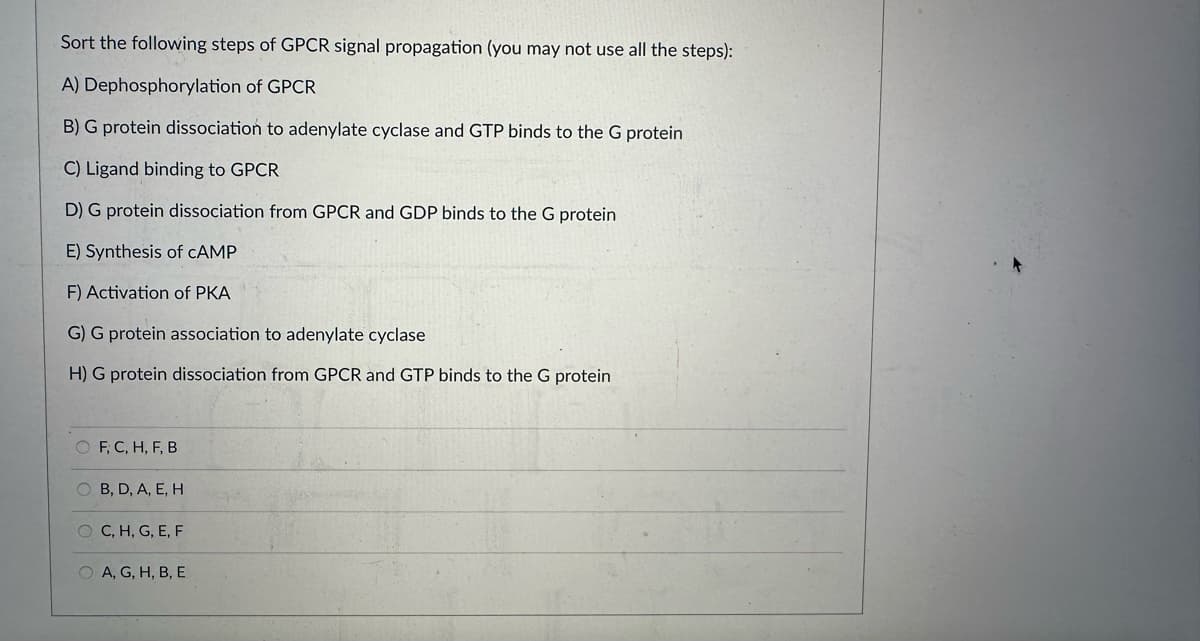 Sort the following steps of GPCR signal propagation (you may not use all the steps):
A) Dephosphorylation of GPCR
B) G protein dissociation to adenylate cyclase and GTP binds to the G protein
C) Ligand binding to GPCR
D) G protein dissociation from GPCR and GDP binds to the G protein
E) Synthesis of CAMP
F) Activation of PKA
G) G protein association to adenylate cyclase
H) G protein dissociation from GPCR and GTP binds to the G protein
O F, C, H, F, B
OC
OB, D, A, E, H
O C, H, G, E, F
OA, G, H, B, E
