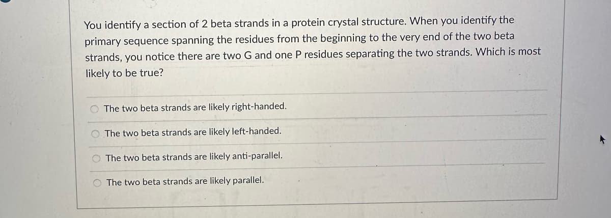 You identify a section of 2 beta strands in a protein crystal structure. When you identify the
primary sequence spanning the residues from the beginning to the very end of the two beta
strands, you notice there are two G and one P residues separating the two strands. Which is most
likely to be true?
The two beta strands are likely right-handed.
The two beta strands are likely left-handed.
O The two beta strands are likely anti-parallel.
O The two beta strands are likely parallel.