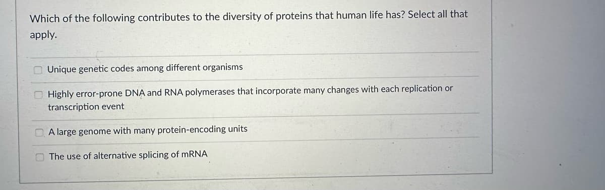 Which of the following contributes to the diversity of proteins that human life has? Select all that
apply.
Unique genetic codes among different organisms
Highly error-prone DNA and RNA polymerases that incorporate many changes with each replication or
transcription event
A large genome with many protein-encoding units
The use of alternative splicing of mRNA