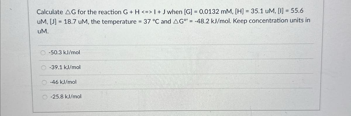 Calculate AG for the reaction G+ H <=> I + J when [G] = 0.0132 mM, [H] = 35.1 uM, [1] = 55.6
uM, [J] 18.7 uM, the temperature = 37 °C and AG°= -48.2 kJ/mol. Keep concentration units in
uM.
-50.3 kJ/mol
-39.1 kJ/mol
O-46 kJ/mol
-25.8 kJ/mol