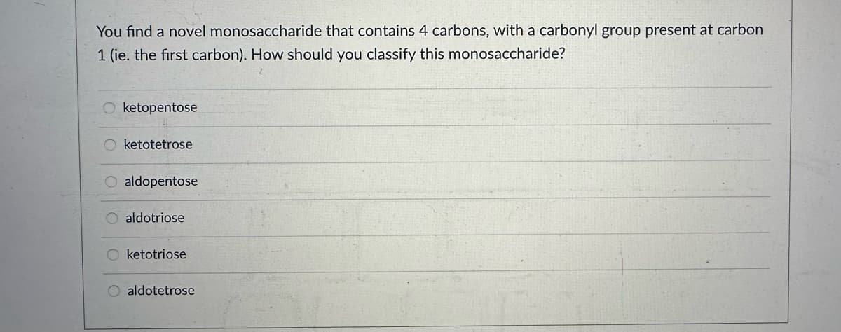 You find a novel monosaccharide that contains 4 carbons, with a carbonyl group present at carbon
1 (ie. the first carbon). How should you classify this monosaccharide?
O ketopentose
Oketotetrose
O aldopentose
Oaldotriose
O ketotriose
aldotetrose