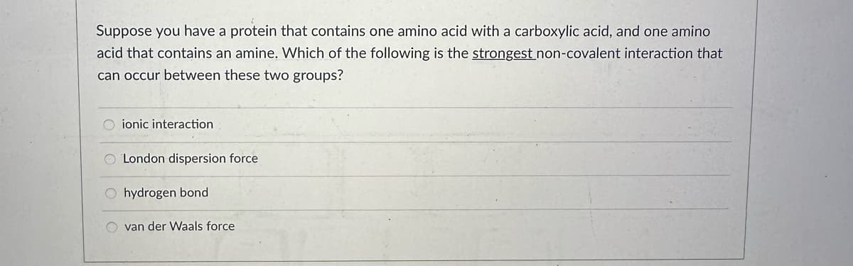 Suppose you have a protein that contains one amino acid with a carboxylic acid, and one amino
acid that contains an amine. Which of the following is the strongest non-covalent interaction that
can occur between these two groups?
ionic interaction
London dispersion force
Ohydrogen bond
van der Waals force