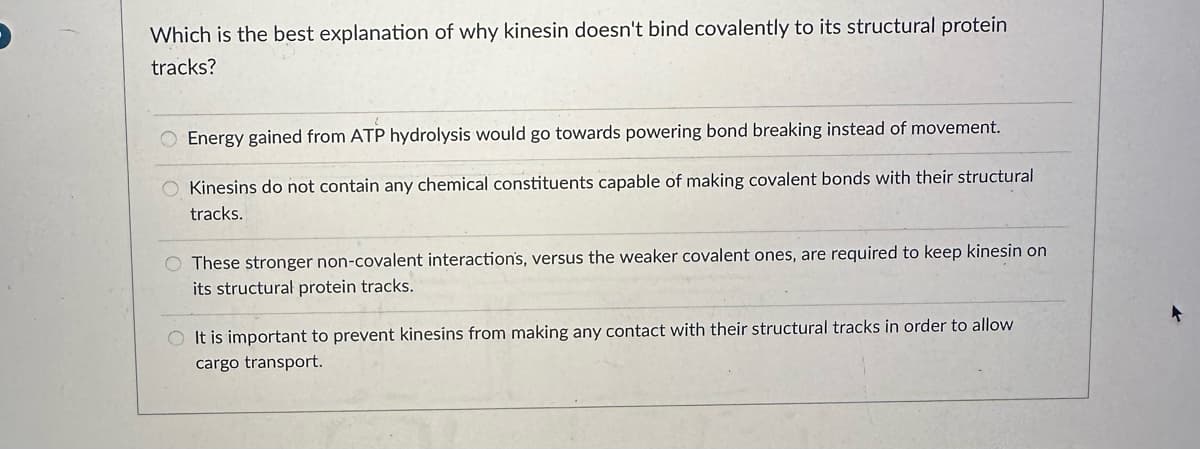 Which is the best explanation of why kinesin doesn't bind covalently to its structural protein
tracks?
O Energy gained from ATP hydrolysis would go towards powering bond breaking instead of movement.
O Kinesins do not contain any chemical constituents capable of making covalent bonds with their structural
tracks.
O These stronger non-covalent interaction's, versus the weaker covalent ones, are required to keep kinesin on
its structural protein tracks.
O It is important to prevent kinesins from making any contact with their structural tracks in order to allow
cargo transport.