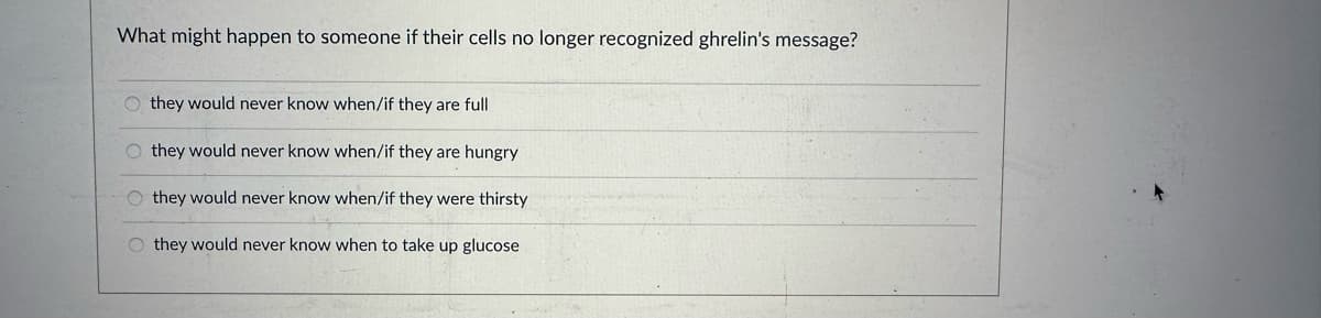 What might happen to someone if their cells no longer recognized ghrelin's message?
Othey would never know when/if they are full
they would never know when/if they are hungry
Othey would never know when/if they were thirsty
Othey would never know when to take up glucose