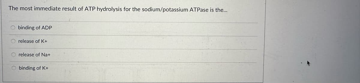 The most immediate result of ATP hydrolysis for the sodium/potassium ATPase is the...
οοιο
O binding of ADP
O release of K+
O release of Na+
O binding of K+