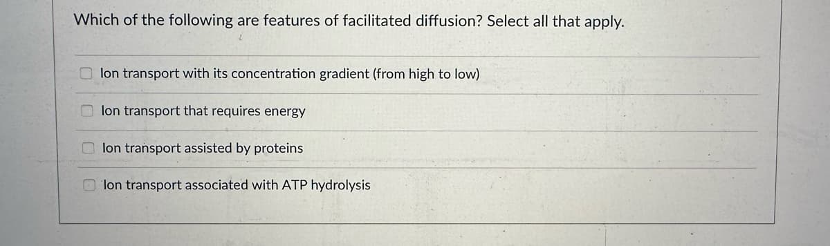 Which of the following are features of facilitated diffusion? Select all that apply.
lon transport with its concentration gradient (from high to low)
lon transport that requires energy
lon transport assisted by proteins
lon transport associated with ATP hydrolysis