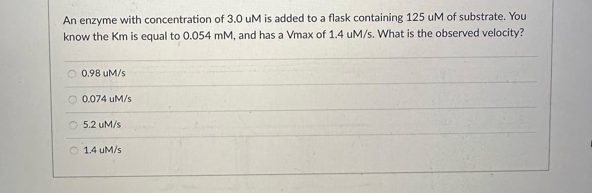 An enzyme with concentration of 3.0 uM is added to a flask containing 125 uM of substrate. You
know the Km is equal to 0.054 mM, and has a Vmax of 1.4 uM/s. What is the observed velocity?
O 0.98 uM/s
0.074 uM/s
O 5.2 um/s
1.4 uM/s