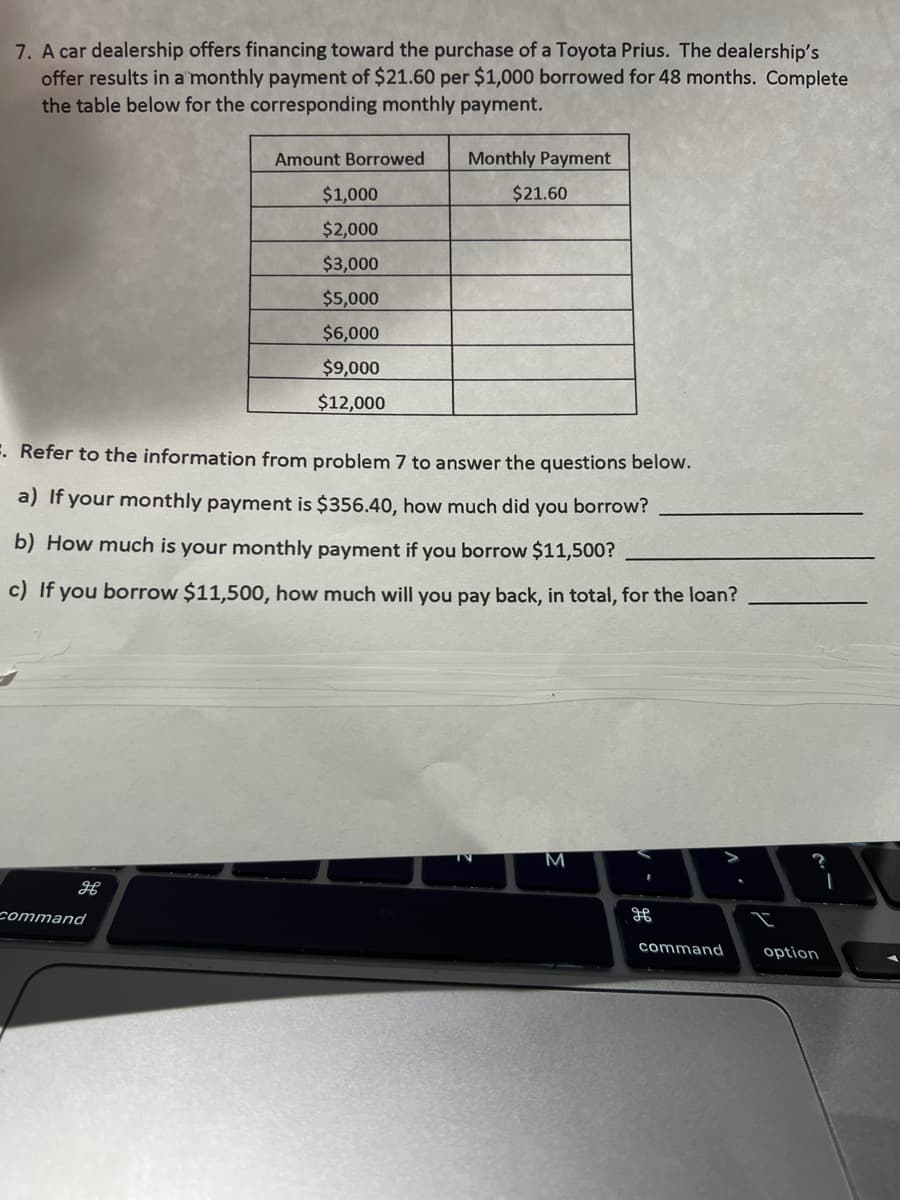 7. A car dealership offers financing toward the purchase of a Toyota Prius. The dealership's
offer results in a monthly payment of $21.60 per $1,000 borrowed for 48 months. Complete
the table below for the corresponding monthly payment.
H
Amount Borrowed
command
$1,000
$2,000
$3,000
$5,000
$6,000
$9,000
$12,000
Monthly Payment
=. Refer to the information from problem 7 to answer the questions below.
a) If your monthly payment is $356.40, how much did you borrow?
b) How much is your monthly payment if you borrow $11,500?
c) If you borrow $11,500, how much will you pay back, in total, for the loan?
$21.60
M
H
command
option
